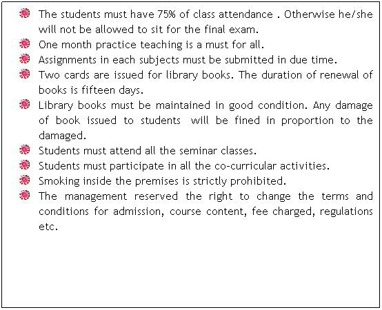 Text Box: The students must have 75% of class attendance . Otherwise he/she will not be allowed to sit for the final exam.
One month practice teaching is a must for all.
Assignments in each subjects must be submitted in due time.
Two cards are issued for library books. The duration of renewal of books is fifteen days.
Library books must be maintained in good condition. Any damage of book issued to students� will be fined in proportion to the damaged.
Students must attend all the seminar classes.
Students must participate in all the co-curricular activities.
Smoking inside the premises is strictly prohibited.
The management reserved the right to change the terms and conditions for admission, course content, fee charged, regulations etc.
�
�
�
